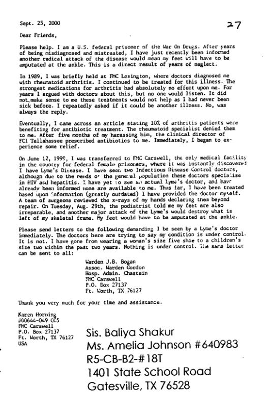 Sept. 25, 2000 27 Dear Felends,  Please help. [ aa a U.S. federal prisooec of the Uac On Drugs. After years of being nisdisgnosed and mistreated, 1 have just recencly been informed ‘nother tadical attack of the disensé vould sean ay feet will have Co be ‘putaced st the snkle. This s o direct result of years of neglect.  In 1969, 1 uas belefly held at PIC Lexington, vhere doctors diagnosed me vith theunatoid arthelitis. I concinued o be’ treated for this illness. The Strongeat medications for actheitis had absolutely no effect upon me. For. years 1 acgued vith doctors about this, but no one would listen. It did Pot_naks sense to me these tredtecnts Lould not help as I had nevec been sick bafore. 1 repeatedly asked i€ it could be another illness. Ho, vas aluays the reply.  Eventually, T cams actoss an article stating 10% of aruritis patients vere banefiting for sntibiotic treatnent. The theunatoid specialist denied then €0 ne. After five months of my harassing his, the clinical director of  FOI Totlahassee presceibad ancibiotics to se. Imediately, I began to ex- pertence some relief.  0o June 12, 1999, T vas transtecced o Y Cacswell, the only medical facslity n the councey for fedecal famale peisocers, where 1€ vas instancly discoveces T ave Lyme’s Dizaase: 1 huve sect. tvo Infectious Disease Cortrol doctazs, 2lthauzn o to the reiss or the gene:al opulation these doctors specis-ise in RV acd hepatitis. © have ye o soe s accual Tye’s doctoz, snd hate alcendy ’bae inlormed nona are available to se. This far, 1 havé beea treated Eased wpon “nformtion (gecatly outdated) I have provided the doctor my-elf. 2’taan of ‘surgeons cevieded tha x-cays of ey hands daclacing then beyond Cepaic. On Toeaday, Aug. 29th, the podiacrist told ne oy feet are also {CFepacable, and asothet major attack nf the Lyne’s vould descroy hat is 1e€"of my skeletal frana. Py foat uould have €o be arputated at the ankle.  Please send letters to the folloving demanding 1 be seen by a Lyne’s doctor immediately. The doctors here ace Ceying Lo say & condition is under control. It & not. T have gone from veacing & voman’s size five shoe to a children’  size to vichin the past tuo years. Nothing is under control. il sene lectec  can be sent to all: Vacden J. heson: Uarden Eordon  Hosp. Adnin. Crastatn M Carsvell  P.0. Box 27137  Fe. orth, TX 76127  Trank you very much for your tine and assistance.  Koeen torniog 200644049 CE5 B Carsuell  £0: Box 27437 Sis. Baliya Shakur  Fe. Voceh, TX 76127  = Ms. Amelia Johnson #640983 R5-CB-B2-#18T 1401 State School Road Gatesville, TX 76528 